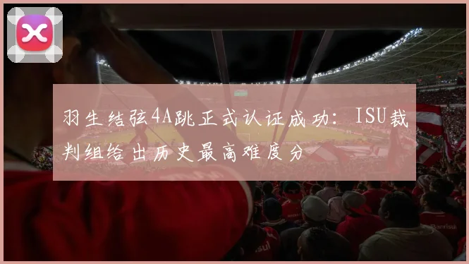 羽生结弦4A跳正式认证成功：ISU裁判组给出历史最高难度分
