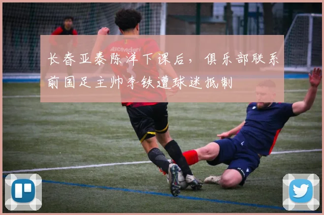 长春亚泰陈洋下课后,俱乐部联系前国足主帅李铁遭球迷抵制