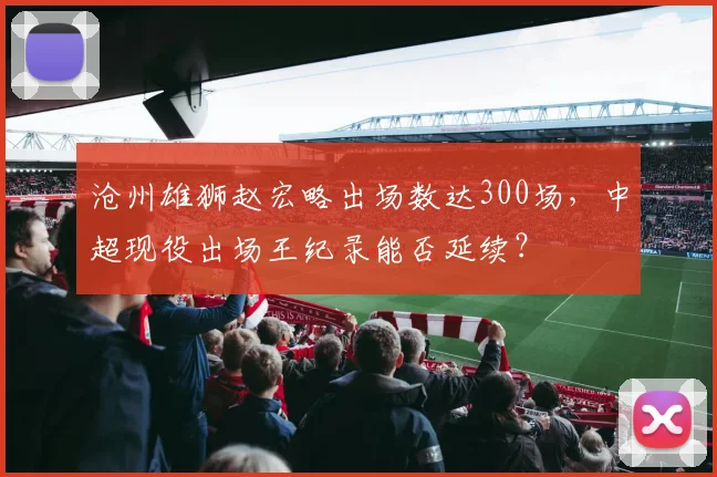 沧州雄狮赵宏略出场数达300场,中超现役出场王纪录能否延续?