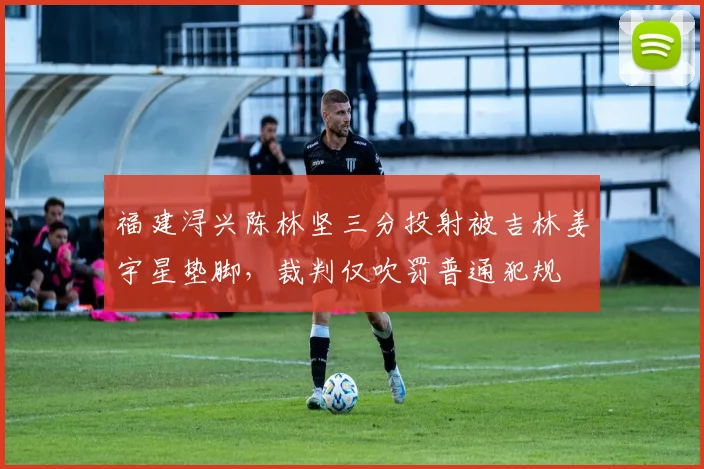 福建浔兴陈林坚三分投射被吉林姜宇星垫脚,裁判仅吹罚普通犯规