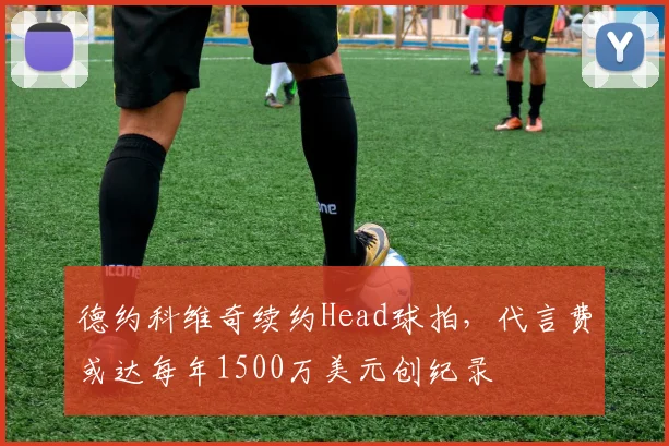 德约科维奇续约Head球拍,代言费或达每年1500万美元创纪录